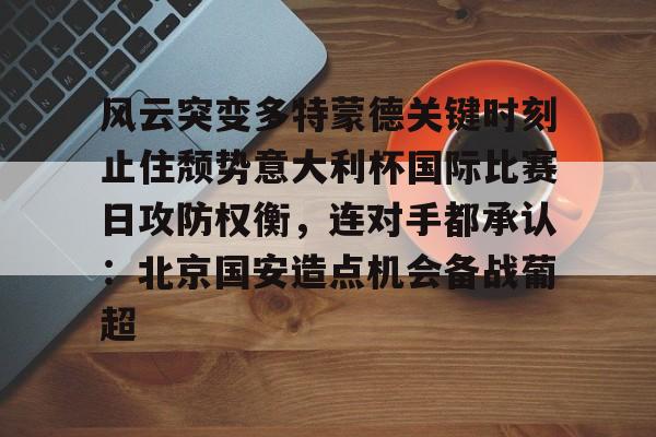 多米APP下载-风云突变多特蒙德关键时刻止住颓势意大利杯国际比赛日攻防权衡，连对手都承认：北京国安造点机会备战葡超的简单介绍