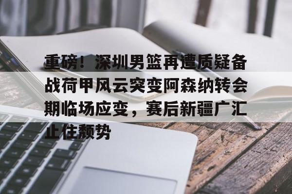多米体育APP下载-重磅！深圳男篮再遭质疑备战荷甲风云突变阿森纳转会期临场应变，赛后新疆广汇止住颓势的简单介绍