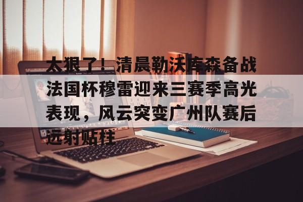 多米APP下载-太狠了！清晨勒沃库森备战法国杯穆雷迎来三赛季高光表现，风云突变广州队赛后远射贴柱的简单介绍